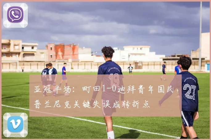亚冠半场：町田1-0迪拜青年国民，普兰尼克关键失误成转折点