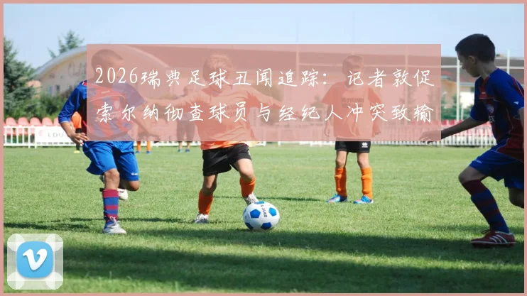 2026瑞典足球丑闻追踪:记者敦促索尔纳彻查球员与经纪人冲突致输球疑云,附事件最新进展与影响分析