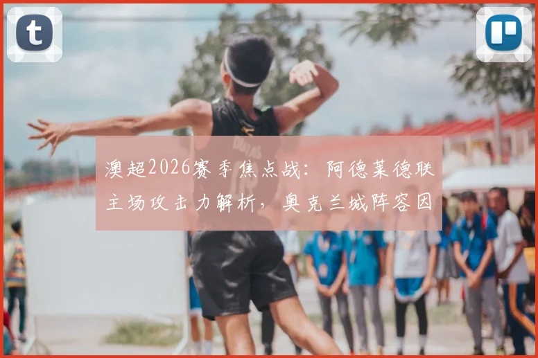 澳超2026赛季焦点战：阿德莱德联主场攻击力解析，奥克兰城阵容因国家队征召受损，赛果影响前瞻