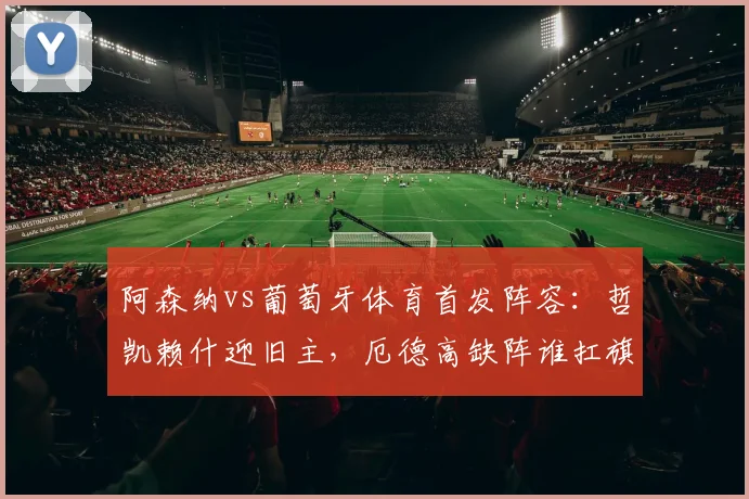阿森纳vs葡萄牙体育首发阵容：哲凯赖什迎旧主，厄德高缺阵谁扛旗？