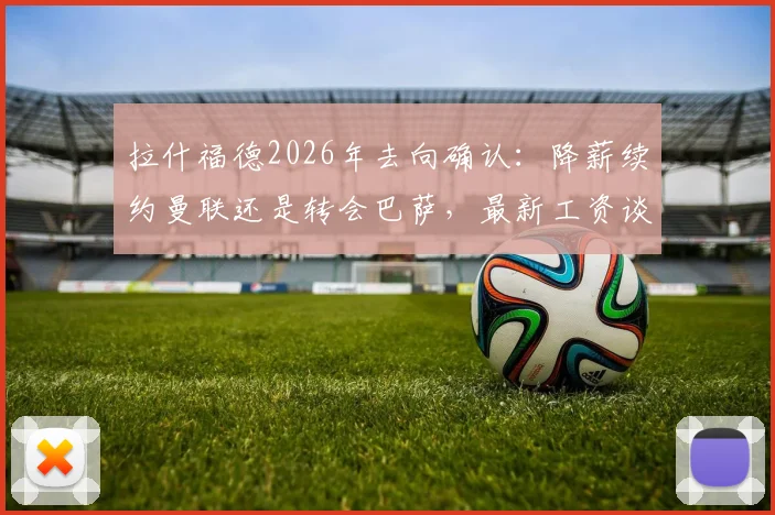 拉什福德2026年去向确认：降薪续约曼联还是转会巴萨，最新工资谈判细节曝光