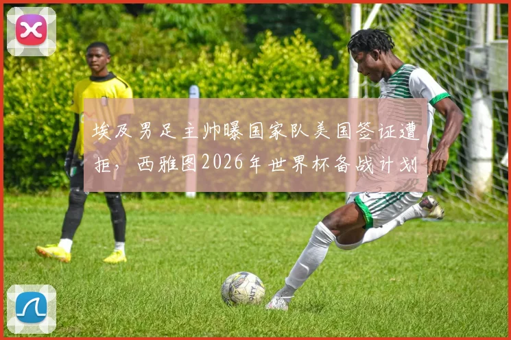 埃及男足主帅曝国家队美国签证遭拒，西雅图2026年世界杯备战计划被迫更改，球队最新动态一览