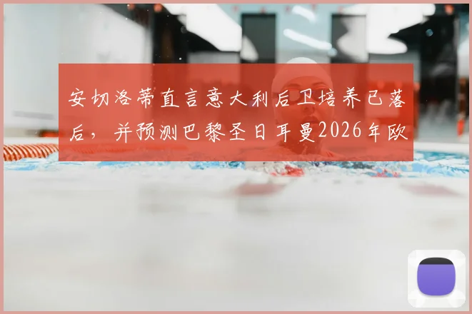 安切洛蒂直言意大利后卫培养已落后,并预测巴黎圣日耳曼2026年欧冠卫冕机会与挑战