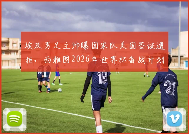 埃及男足主帅曝国家队美国签证遭拒,西雅图2026年世界杯备战计划被迫更改,球队最新动态一览