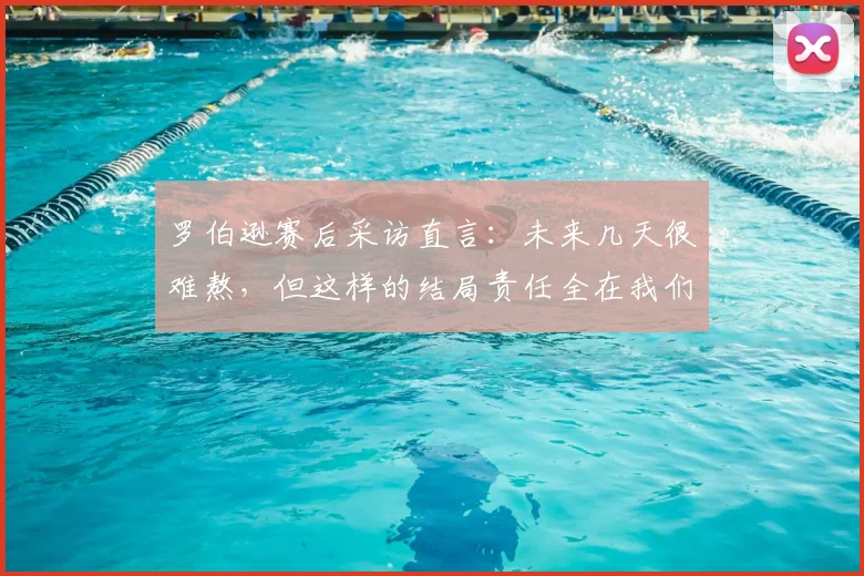 罗伯逊赛后采访直言：未来几天很难熬，但这样的结局责任全在我们自己身上
