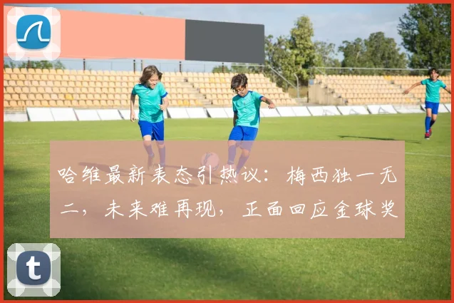 哈维最新表态引热议:梅西独一无二,未来难再现,正面回应金球奖归属争议