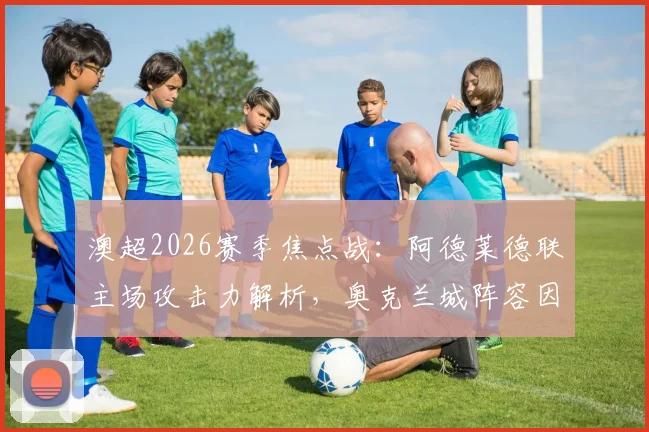 澳超2026赛季焦点战：阿德莱德联主场攻击力解析，奥克兰城阵容因国家队征召受损，赛果影响前瞻