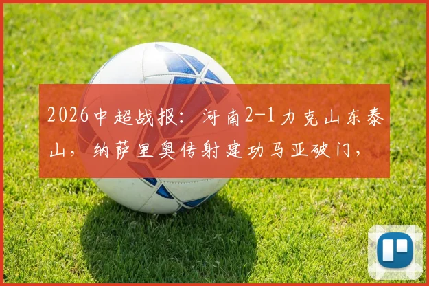 2026中超战报:河南2-1力克山东泰山,纳萨里奥传射建功马亚破门,终结连败迎赛季首胜
