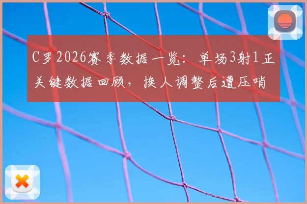 C罗2026赛季数据一览：单场3射1正关键数据回顾，换人调整后遭压哨绝平比赛全记录