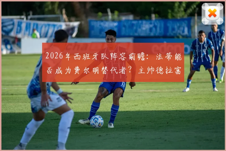 2026年西班牙队阵容前瞻：法蒂能否成为费尔明替代者？主帅德拉富恩特态度成关键