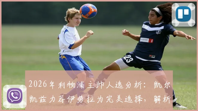 2026年利物浦主帅人选分析：凯尔凯兹力荐伊劳拉为完美选择，解析其必须夺冠的战术理念与红军适配性