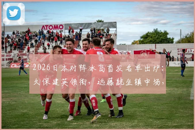 2026日本对阵冰岛首发名单出炉：久保建英领衔，远藤航坐镇中场，完整球员表现与技术统计一览