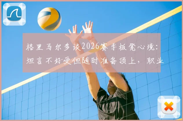 格里马尔多谈2026赛季板凳心境：坦言不好受但随时准备顶上，职业态度获赞