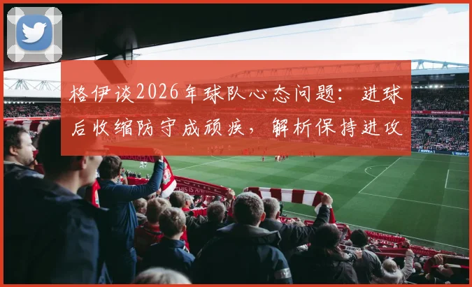 格伊谈2026年球队心态问题:进球后收缩防守成顽疾,解析保持进攻压力的战术关键