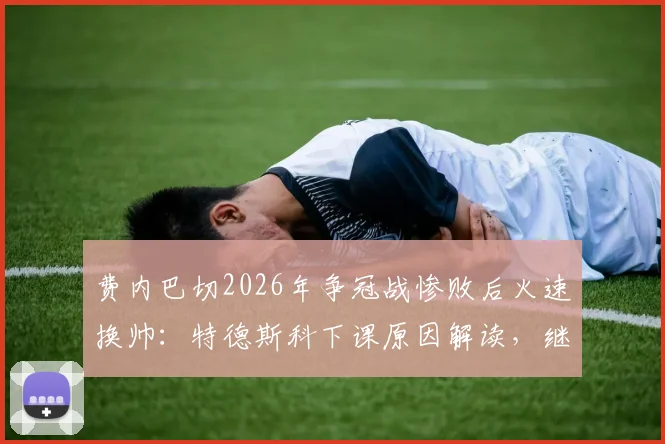 费内巴切2026年争冠战惨败后火速换帅：特德斯科下课原因解读，继任者候选分析与球队未来展望