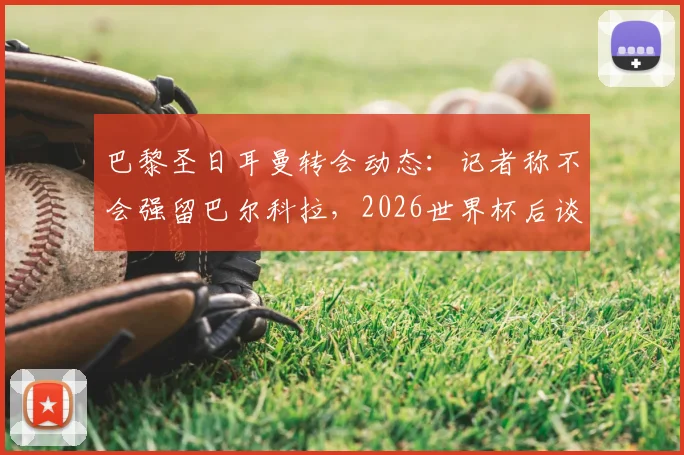 巴黎圣日耳曼转会动态：记者称不会强留巴尔科拉，2026世界杯后谈判成关键，球员未来去向分析