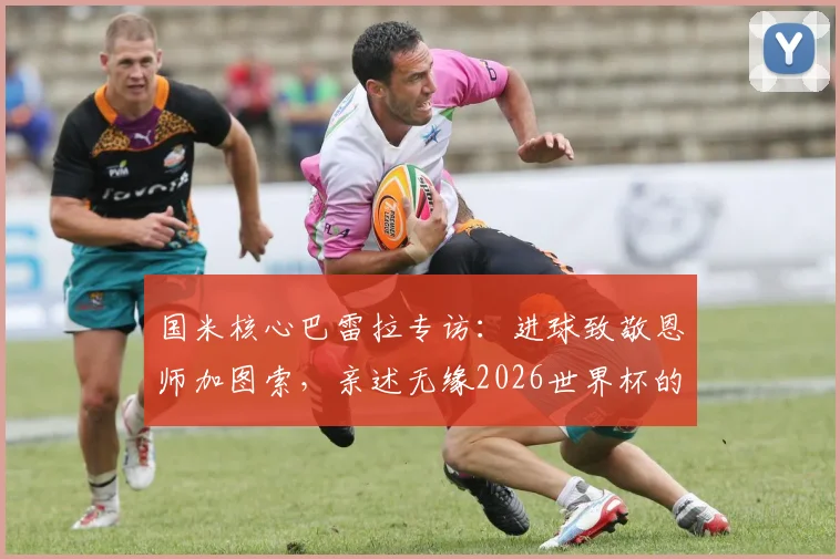 国米核心巴雷拉专访：进球致敬恩师加图索，亲述无缘2026世界杯的遗憾与未来展望
