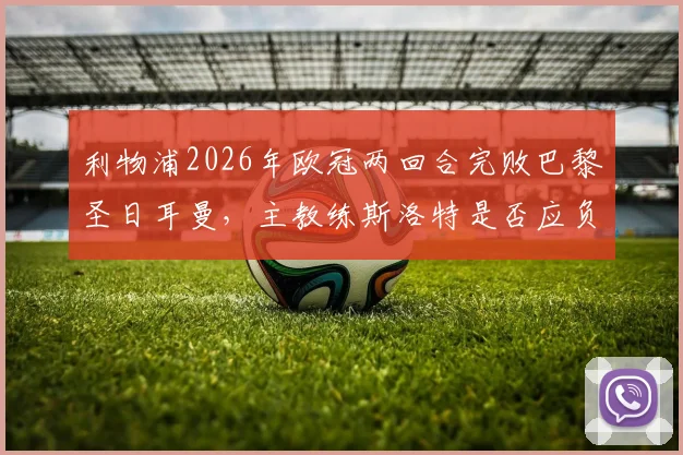 利物浦2026年欧冠两回合完败巴黎圣日耳曼,主教练斯洛特是否应负主要责任?球迷观点深度剖析
