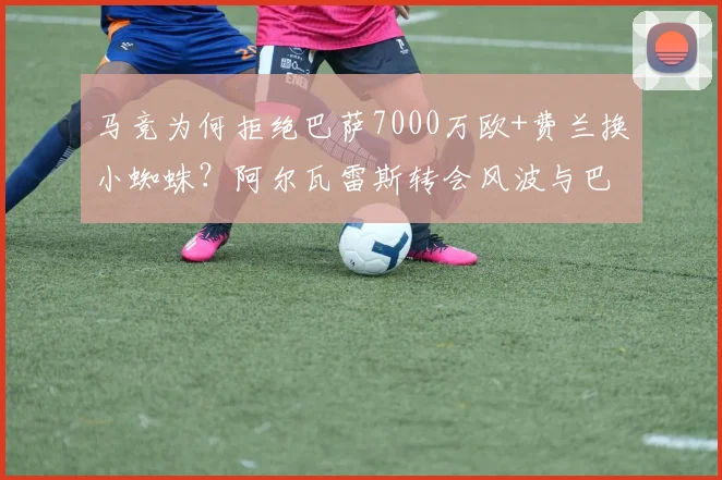 马竞为何拒绝巴萨7000万欧+费兰换小蜘蛛？阿尔瓦雷斯转会风波与巴萨引援困局深度解读