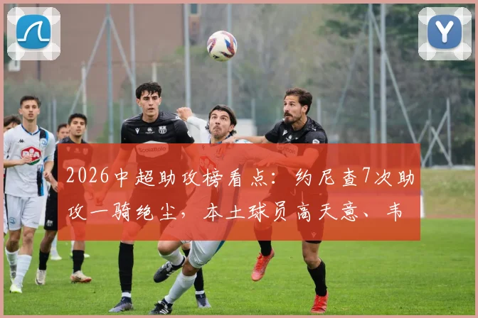 2026中超助攻榜看点：约尼查7次助攻一骑绝尘，本土球员高天意、韦世豪表现抢眼