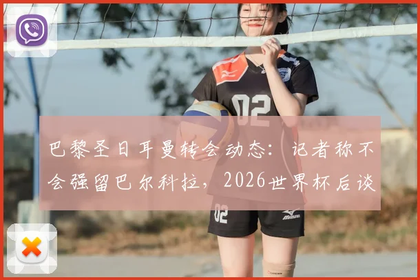巴黎圣日耳曼转会动态:记者称不会强留巴尔科拉,2026世界杯后谈判成关键,球员未来去向分析