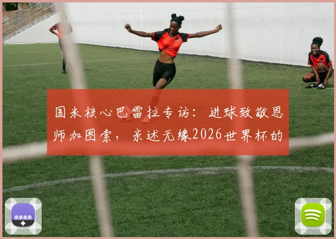 国米核心巴雷拉专访:进球致敬恩师加图索,亲述无缘2026世界杯的遗憾与未来展望