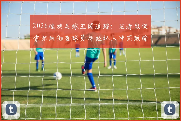 2026瑞典足球丑闻追踪：记者敦促索尔纳彻查球员与经纪人冲突致输球疑云，附事件最新进展与影响分析