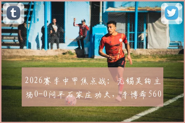 2026赛季中甲焦点战：无锡吴钩主场0-0闷平石家庄功夫，李博希560天替补复出引关注