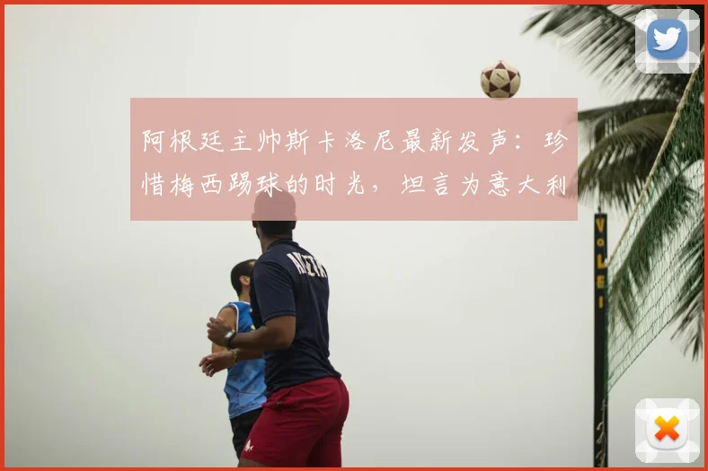 阿根廷主帅斯卡洛尼最新发声：珍惜梅西踢球的时光，坦言为意大利缺席2026世界杯感到遗憾