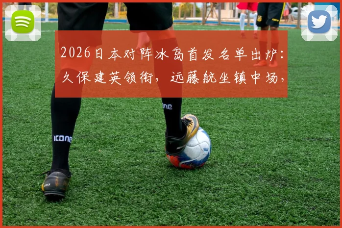 2026日本对阵冰岛首发名单出炉：久保建英领衔，远藤航坐镇中场，完整球员表现与技术统计一览