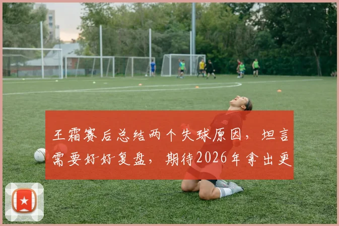 王霜赛后总结两个失球原因,坦言需要好好复盘,期待2026年拿出更佳表现