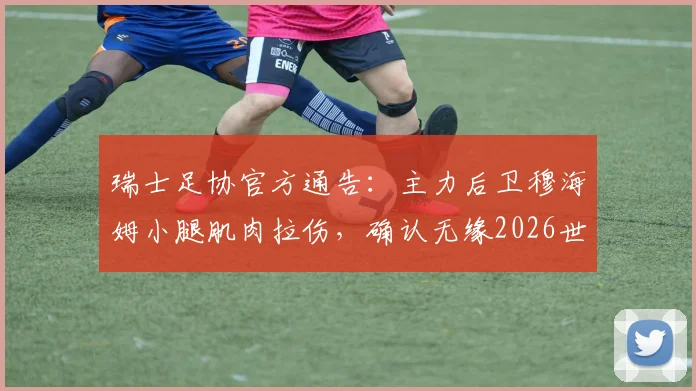 瑞士足协官方通告：主力后卫穆海姆小腿肌肉拉伤，确认无缘2026世界杯预选赛对阵波黑，球队后防面临挑战