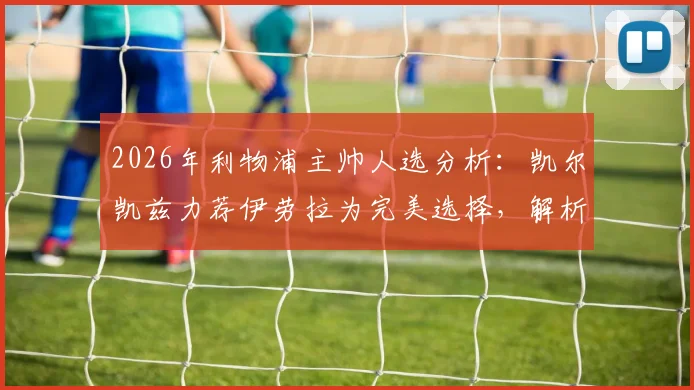 2026年利物浦主帅人选分析:凯尔凯兹力荐伊劳拉为完美选择,解析其必须夺冠的战术理念与红军适配性
