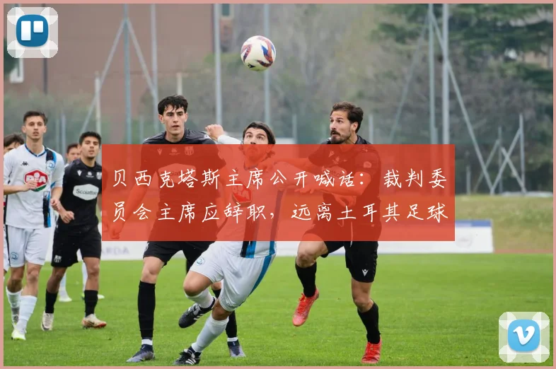 贝西克塔斯主席公开喊话：裁判委员会主席应辞职，远离土耳其足球