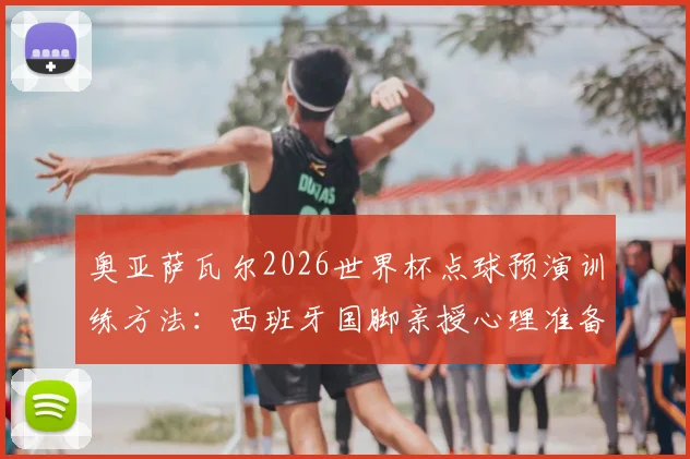奥亚萨瓦尔2026世界杯点球预演训练方法:西班牙国脚亲授心理准备与实战技巧,解析点球大战制胜关键