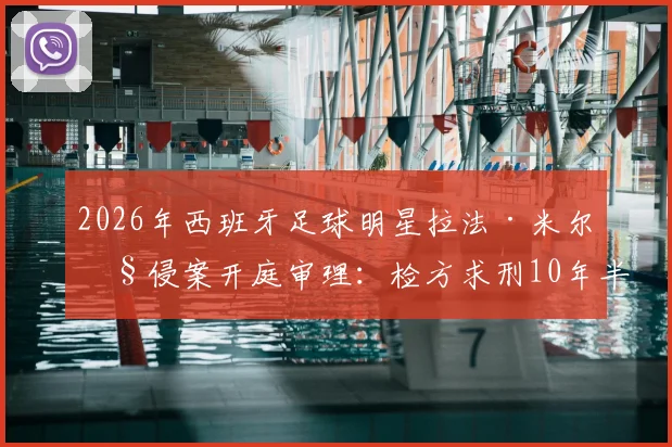 2026年西班牙足球明星拉法·米尔性侵案开庭审理:检方求刑10年半,案件详情、判决预测及对足坛影响深度追踪
