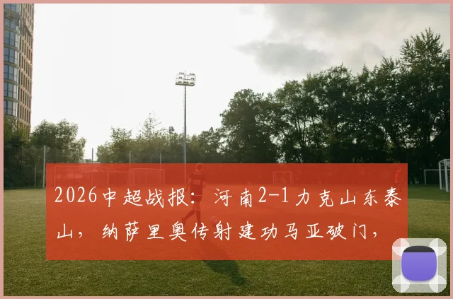 2026中超战报：河南2-1力克山东泰山，纳萨里奥传射建功马亚破门，终结连败迎赛季首胜