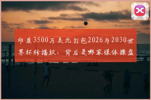 印度3500万美元打包2026与2030世界杯转播权,背后是哪家媒体操盘?价格深度解析与市场影响前瞻