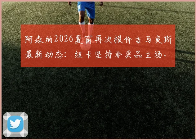 阿森纳2026夏窗再次报价吉马良斯最新动态:纽卡坚持非卖品立场,转会可能性与中场补强分析指南