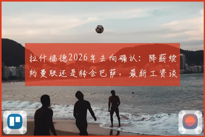 拉什福德2026年去向确认：降薪续约曼联还是转会巴萨，最新工资谈判细节曝光