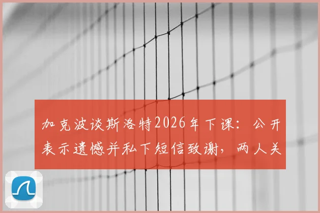 加克波谈斯洛特2026年下课：公开表示遗憾并私下短信致谢，两人关系与幕后细节曝光