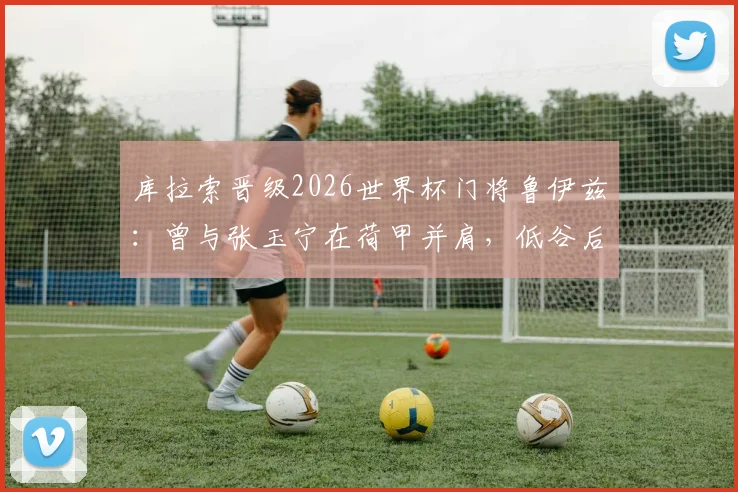 库拉索晋级2026世界杯门将鲁伊兹:曾与张玉宁在荷甲并肩,低谷后上演逆袭传奇