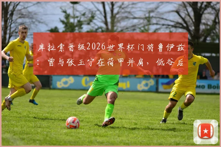 库拉索晋级2026世界杯门将鲁伊兹：曾与张玉宁在荷甲并肩，低谷后上演逆袭传奇