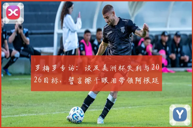 罗梅罗专访:谈及美洲杯失利与2026目标,誓言擦干眼泪带领阿根廷重回巅峰