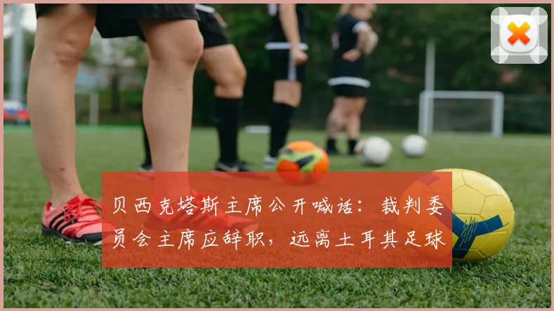 贝西克塔斯主席公开喊话:裁判委员会主席应辞职,远离土耳其足球
