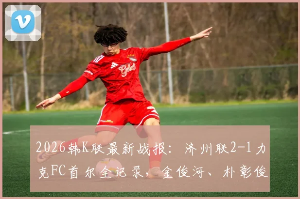 2026韩K联最新战报:济州联2-1力克FC首尔全记录,金俊河、朴彰俊进球,附积分榜实时解析