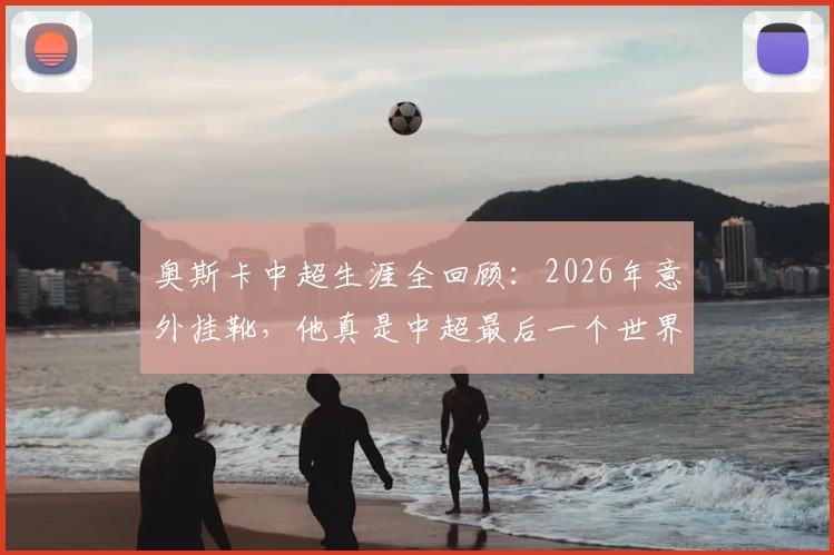 奥斯卡中超生涯全回顾:2026年意外挂靴,他真是中超最后一个世界级外援?附海港时期年薪与经典进球盘点