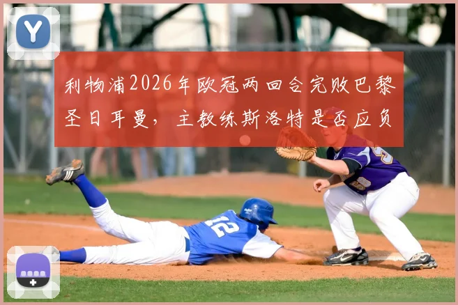 利物浦2026年欧冠两回合完败巴黎圣日耳曼，主教练斯洛特是否应负主要责任？球迷观点深度剖析
