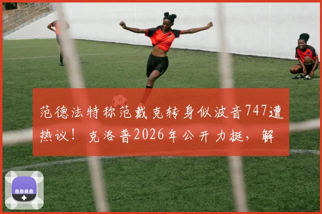 范德法特称范戴克转身似波音747遭热议!克洛普2026年公开力挺,解析中后卫速度关键