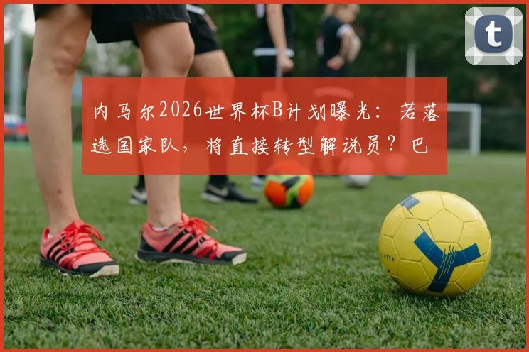 内马尔2026世界杯B计划曝光：若落选国家队，将直接转型解说员？巴西主持人透露详情